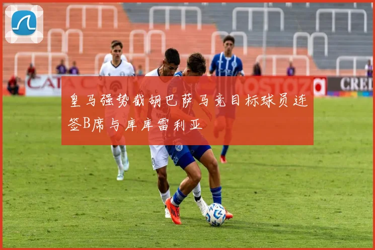皇马强势截胡巴萨马竞目标球员连签B席与库库雷利亚