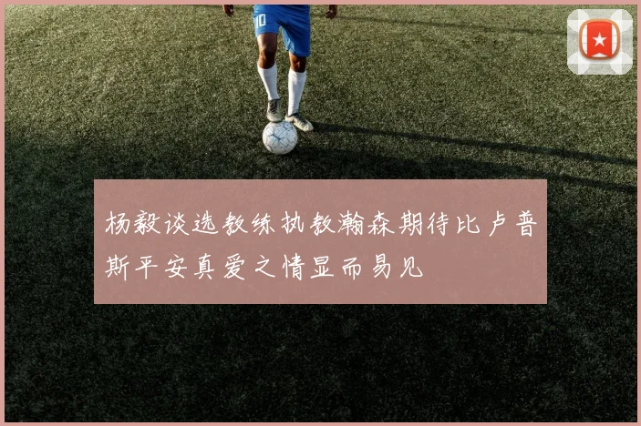 杨毅谈选教练执教瀚森期待比卢普斯平安真爱之情显而易见