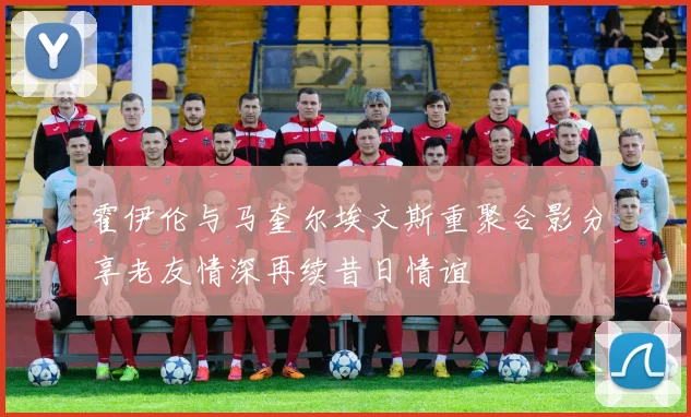 霍伊伦与马奎尔埃文斯重聚合影分享老友情深再续昔日情谊