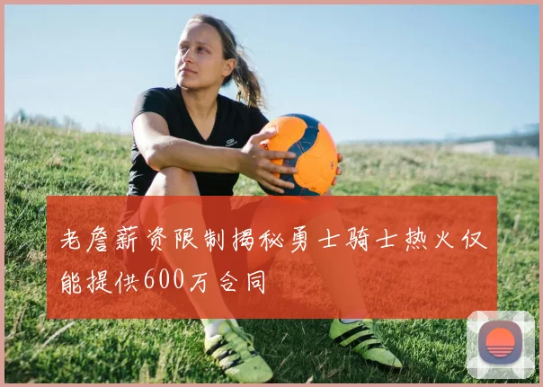 老詹薪资限制揭秘勇士骑士热火仅能提供600万合同