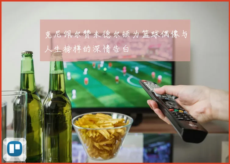 克尼佩尔赞米德尔顿为篮球偶像与人生榜样的深情告白