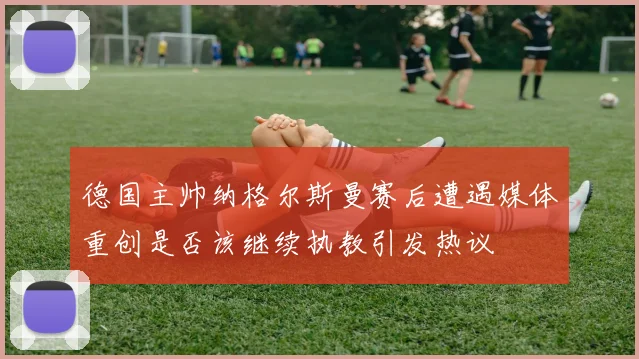 德国主帅纳格尔斯曼赛后遭遇媒体重创是否该继续执教引发热议