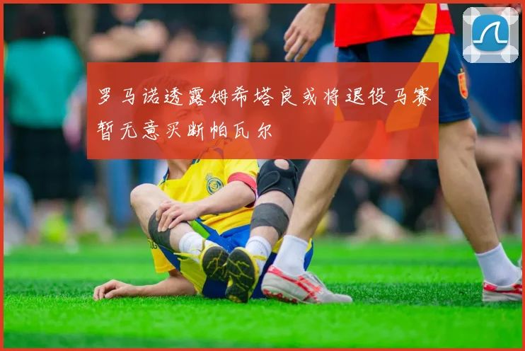 罗马诺透露姆希塔良或将退役马赛暂无意买断帕瓦尔