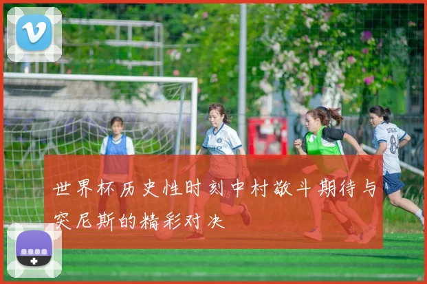 世界杯历史性时刻中村敬斗期待与突尼斯的精彩对决
