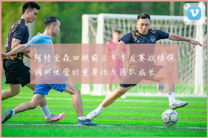 阿特金森回顾前三年季后赛战绩强调训练营的重要性与团队成长