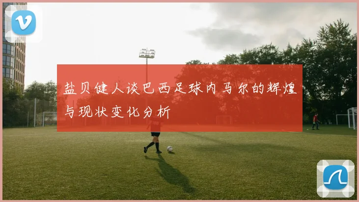 盐贝健人谈巴西足球内马尔的辉煌与现状变化分析