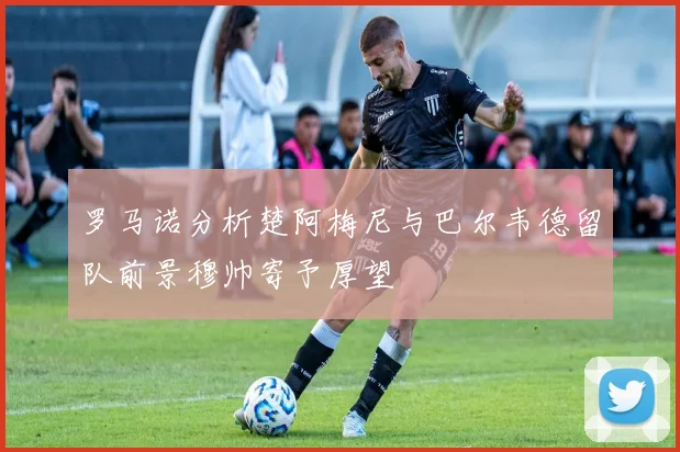 罗马诺分析楚阿梅尼与巴尔韦德留队前景穆帅寄予厚望