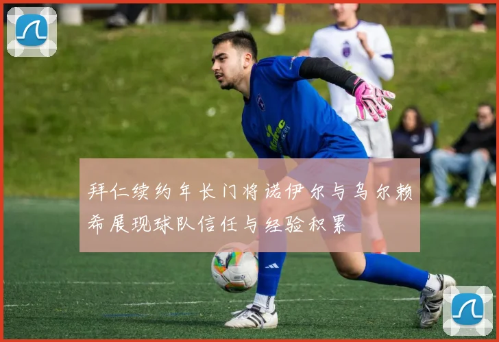 拜仁续约年长门将诺伊尔与乌尔赖希展现球队信任与经验积累