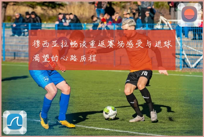穆西亚拉畅谈重返赛场感受与进球渴望的心路历程