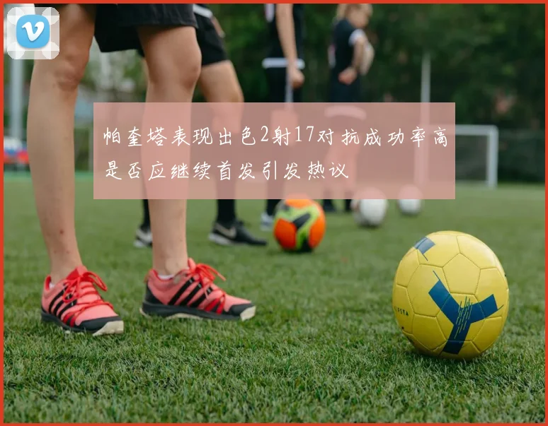 帕奎塔表现出色2射17对抗成功率高是否应继续首发引发热议