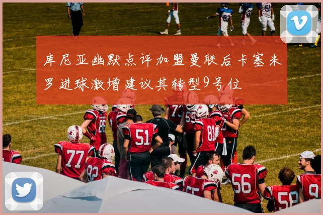 库尼亚幽默点评加盟曼联后卡塞米罗进球激增建议其转型9号位