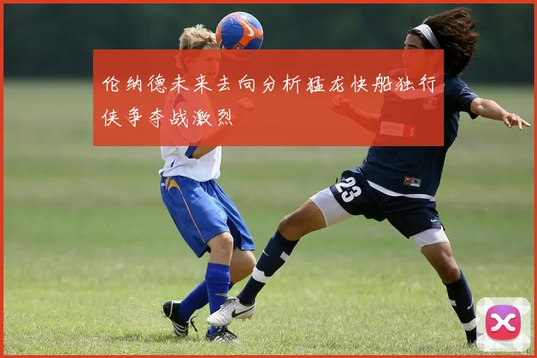 伦纳德未来去向分析猛龙快船独行侠争夺战激烈