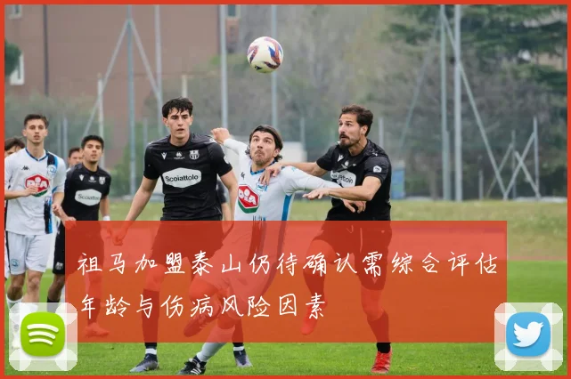 祖马加盟泰山仍待确认需综合评估年龄与伤病风险因素