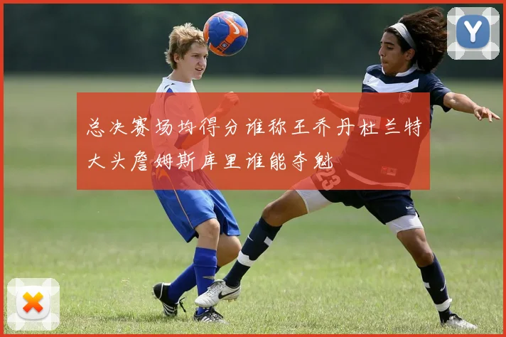 总决赛场均得分谁称王乔丹杜兰特大头詹姆斯库里谁能夺魁