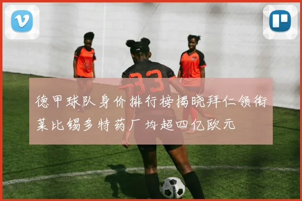 德甲球队身价排行榜揭晓拜仁领衔莱比锡多特药厂均超四亿欧元