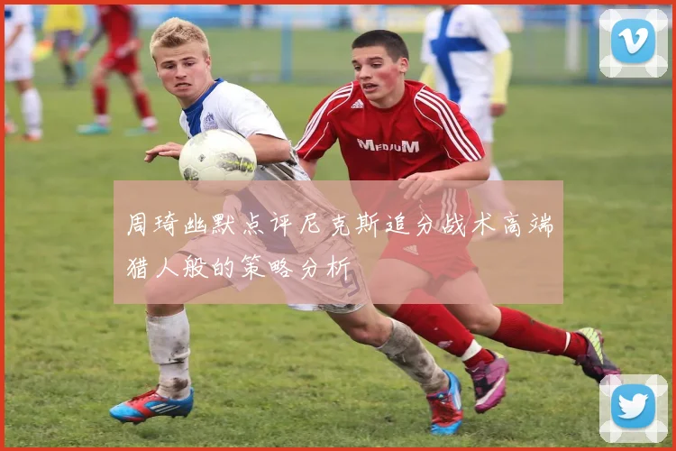 周琦幽默点评尼克斯追分战术高端猎人般的策略分析