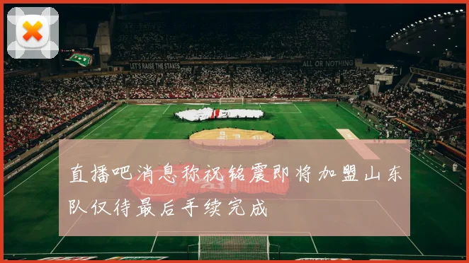 直播吧消息称祝铭震即将加盟山东队仅待最后手续完成
