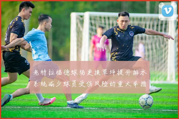 老特拉福德球场更换草坪提升排水系统减少球员受伤风险的重大举措