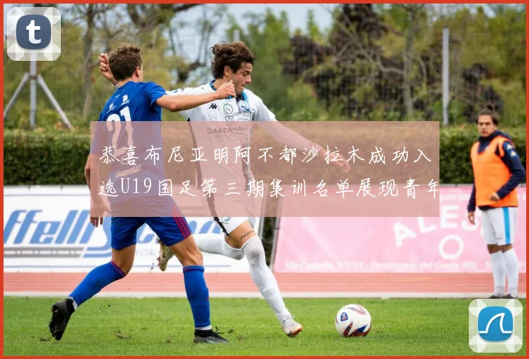 恭喜布尼亚明阿不都沙拉木成功入选U19国足第三期集训名单展现青年才俊风采