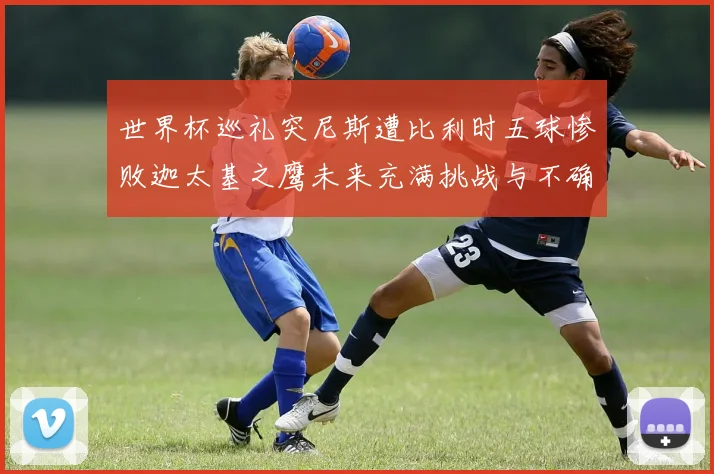 世界杯巡礼突尼斯遭比利时五球惨败迦太基之鹰未来充满挑战与不确定性