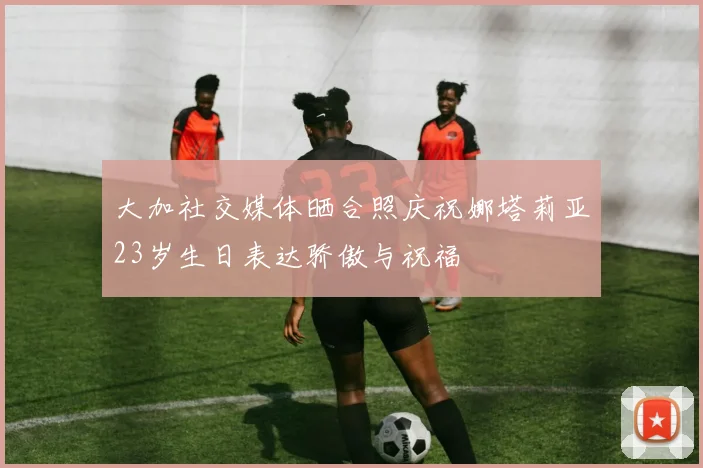 大加社交媒体晒合照庆祝娜塔莉亚23岁生日表达骄傲与祝福