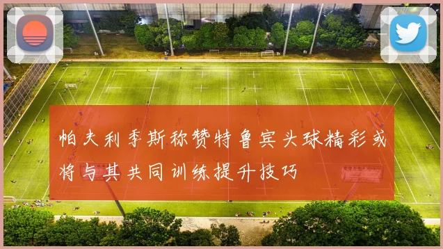 帕夫利季斯称赞特鲁宾头球精彩或将与其共同训练提升技巧